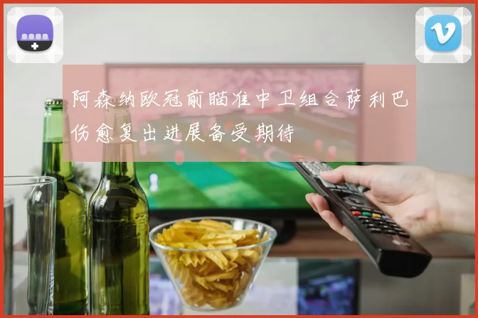 阿森纳欧冠前瞄准中卫组合萨利巴伤愈复出进展备受期待