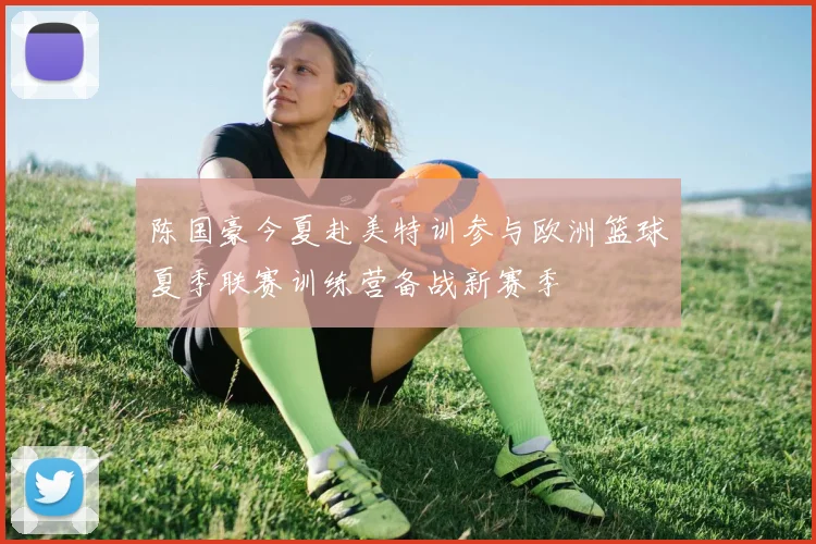 陈国豪今夏赴美特训参与欧洲篮球夏季联赛训练营备战新赛季